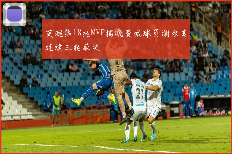 英超第18轮MVP揭晓曼城球员谢尔基连续三轮获奖