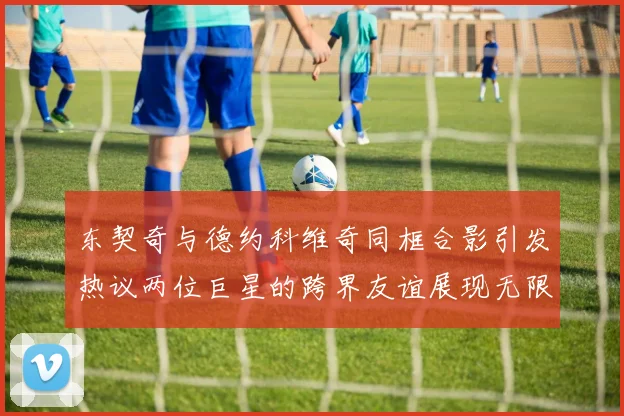 东契奇与德约科维奇同框合影引发热议两位巨星的跨界友谊展现无限魅力