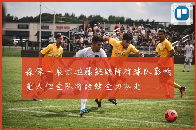 森保一表示远藤航缺阵对球队影响重大但全队将继续全力以赴