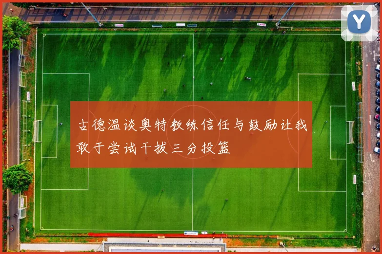 古德温谈奥特教练信任与鼓励让我敢于尝试干拔三分投篮
