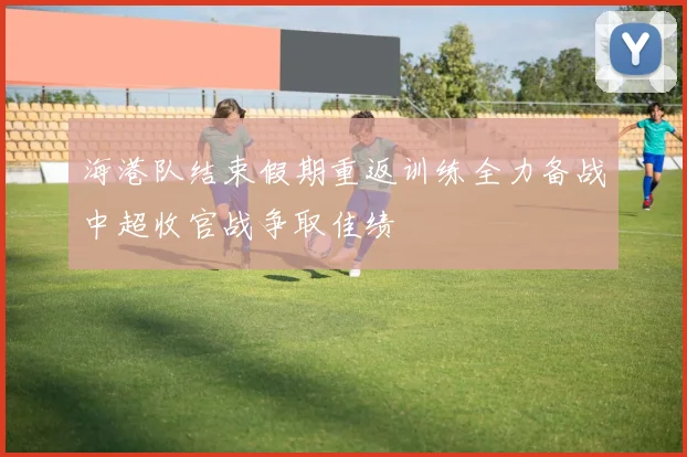 海港队结束假期重返训练全力备战中超收官战争取佳绩