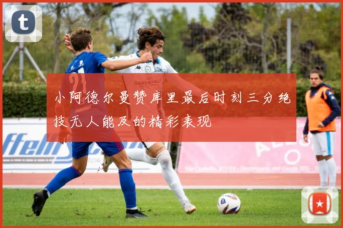 小阿德尔曼赞库里最后时刻三分绝技无人能及的精彩表现
