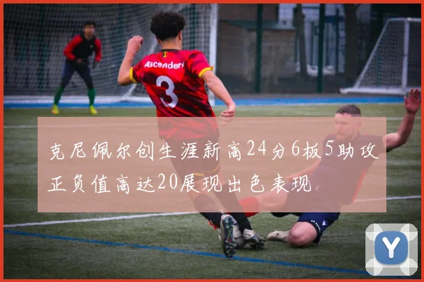 克尼佩尔创生涯新高24分6板5助攻正负值高达20展现出色表现