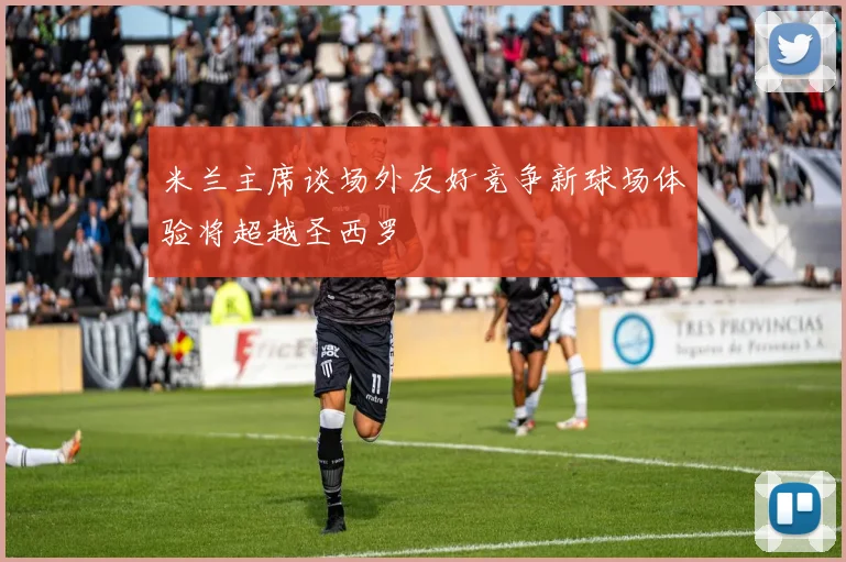 米兰主席谈场外友好竞争新球场体验将超越圣西罗