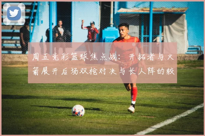 周五竞彩篮球焦点战：开拓者与火箭展开后场双枪对决与长人阵的较量
