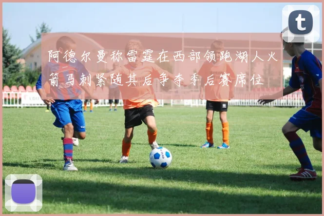 阿德尔曼称雷霆在西部领跑湖人火箭马刺紧随其后争夺季后赛席位
