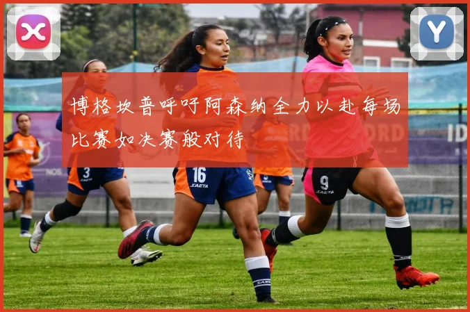 博格坎普呼吁阿森纳全力以赴每场比赛如决赛般对待