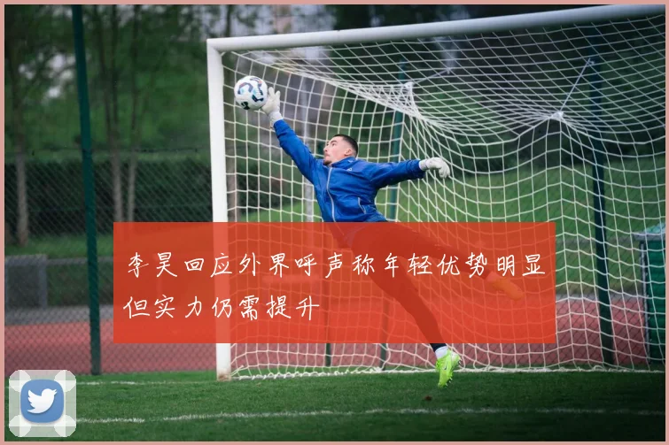 李昊回应外界呼声称年轻优势明显但实力仍需提升
