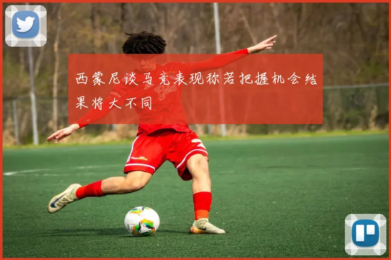 西蒙尼谈马竞表现称若把握机会结果将大不同