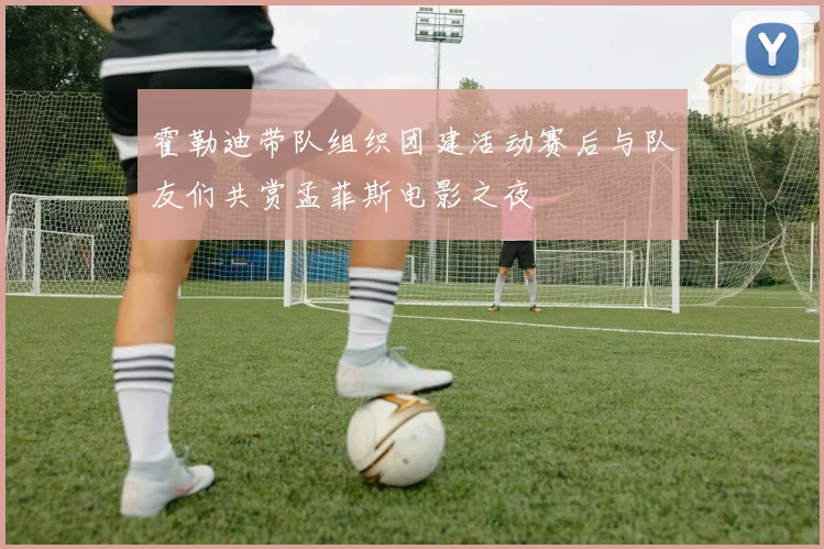 霍勒迪带队组织团建活动赛后与队友们共赏孟菲斯电影之夜