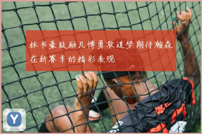 林书豪鼓励凡博勇敢追梦期待瀚森在新赛季的精彩表现