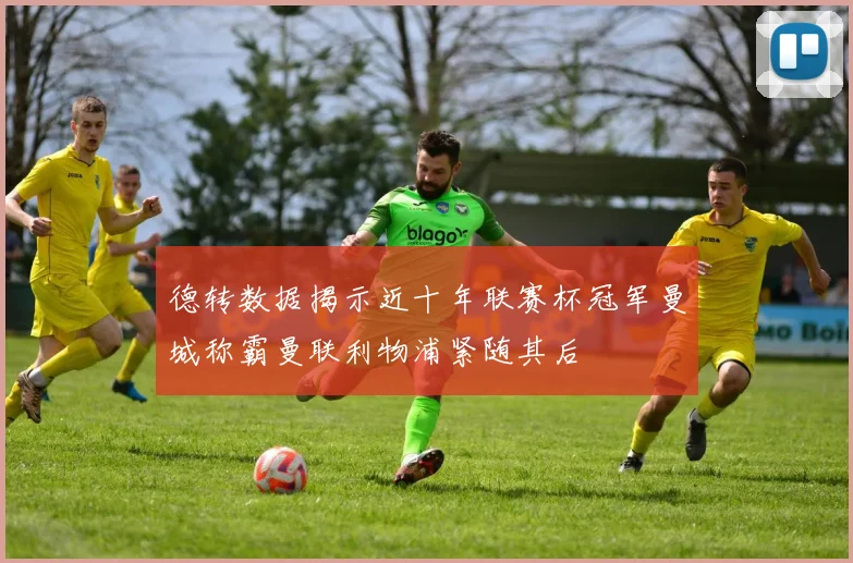 德转数据揭示近十年联赛杯冠军曼城称霸曼联利物浦紧随其后