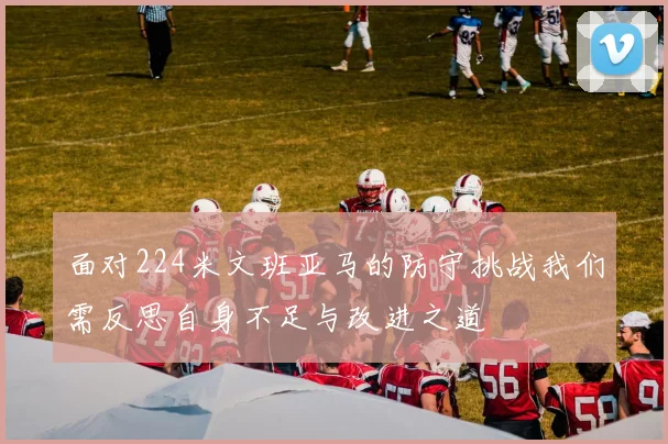 面对224米文班亚马的防守挑战我们需反思自身不足与改进之道