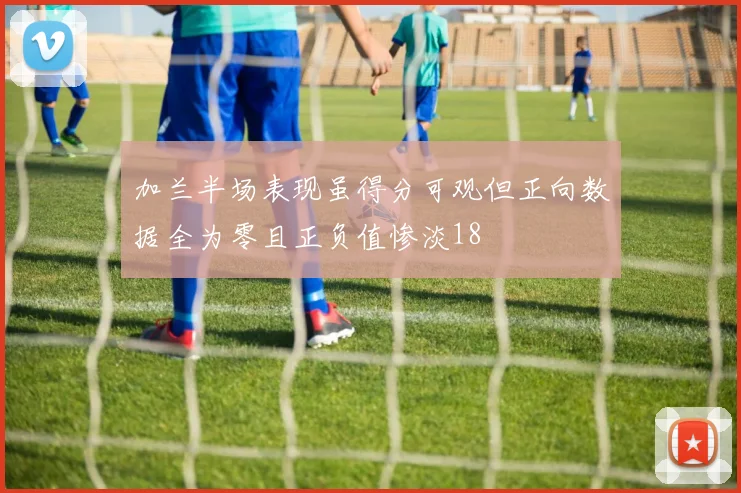 加兰半场表现虽得分可观但正向数据全为零且正负值惨淡18