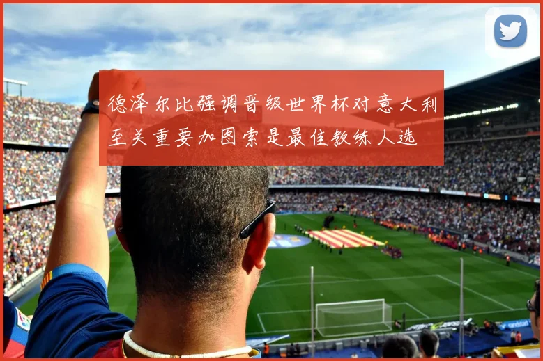 德泽尔比强调晋级世界杯对意大利至关重要加图索是最佳教练人选
