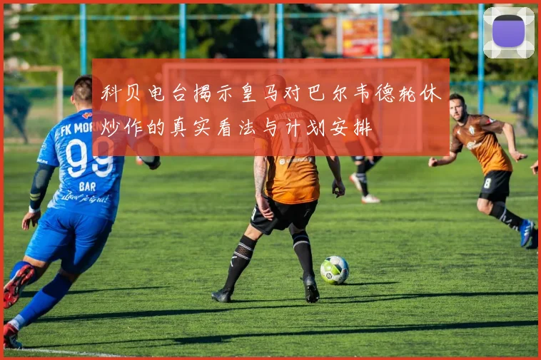 科贝电台揭示皇马对巴尔韦德轮休炒作的真实看法与计划安排