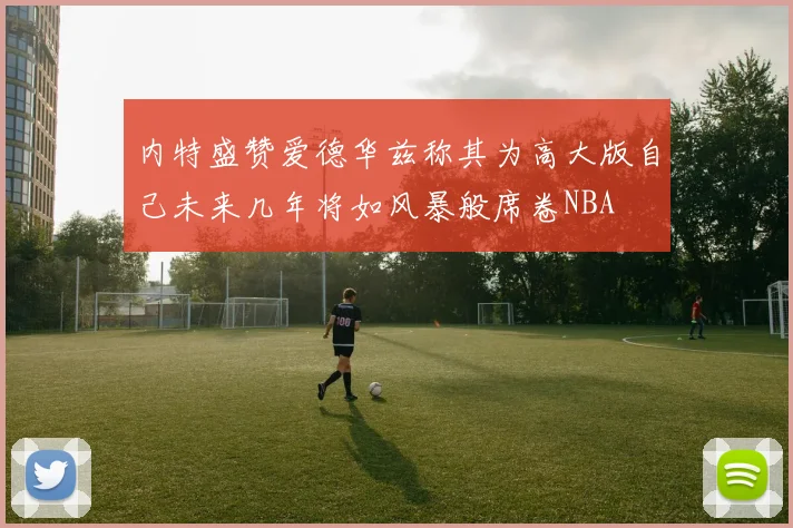 内特盛赞爱德华兹称其为高大版自己未来几年将如风暴般席卷NBA