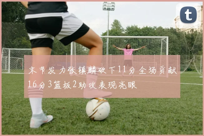 末节发力张镇麟砍下11分全场贡献16分3篮板2助攻表现亮眼
