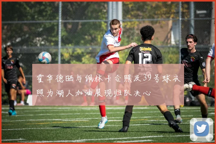 霍华德晒与佩林卡合照及39号球衣照为湖人加油展现归队决心