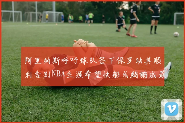 阿里纳斯呼吁球队签下保罗助其顺利告别NBA生涯希望快船或鹈鹕成最佳选择