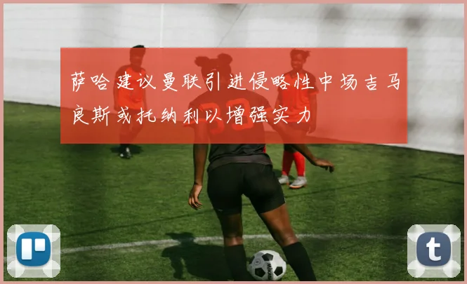 萨哈建议曼联引进侵略性中场吉马良斯或托纳利以增强实力
