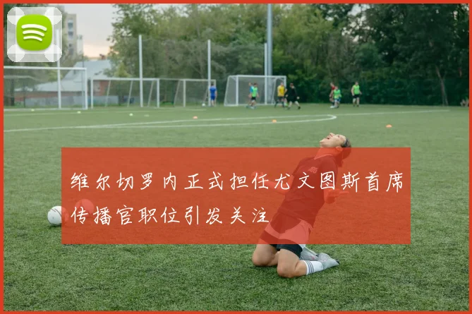 维尔切罗内正式担任尤文图斯首席传播官职位引发关注