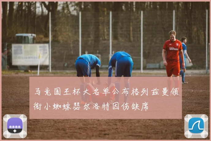 马竞国王杯大名单公布格列兹曼领衔小蜘蛛瑟尔洛特因伤缺席