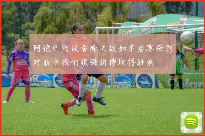 阿德巴约谈黄蜂之战如季后赛强烈对抗中我们顽强拼搏取得胜利