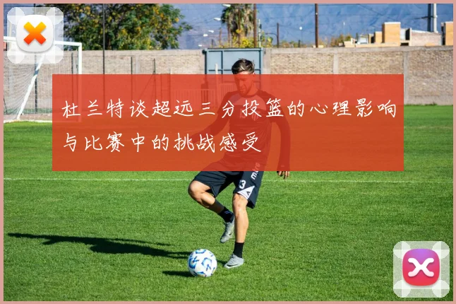 杜兰特谈超远三分投篮的心理影响与比赛中的挑战感受
