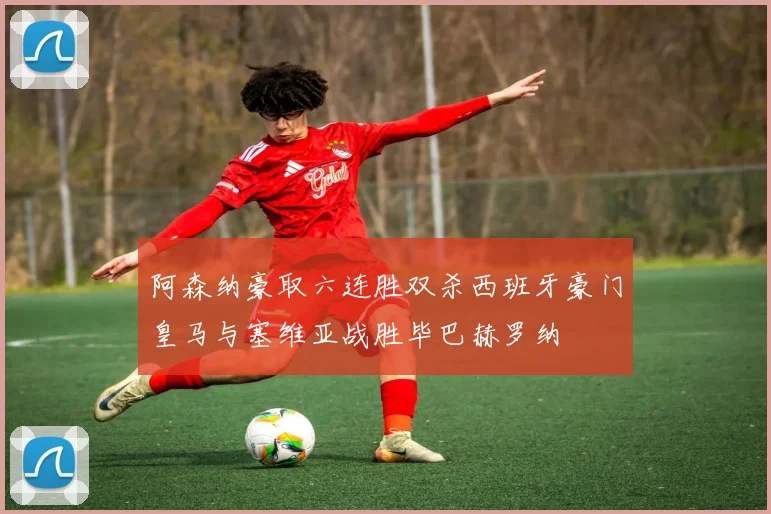 阿森纳豪取六连胜双杀西班牙豪门皇马与塞维亚战胜毕巴赫罗纳