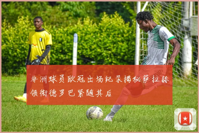 非洲球员欧冠出场纪录揭秘萨拉赫领衔德罗巴紧随其后