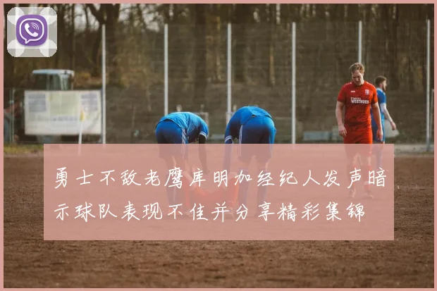 勇士不敌老鹰库明加经纪人发声暗示球队表现不佳并分享精彩集锦