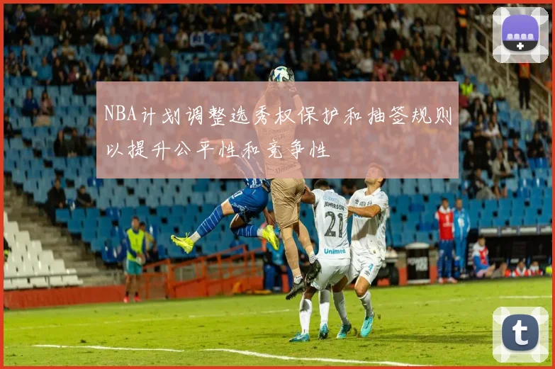 NBA计划调整选秀权保护和抽签规则以提升公平性和竞争性