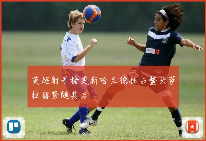 英超射手榜更新哈兰德独占鳌头萨拉赫紧随其后