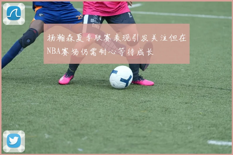杨瀚森夏季联赛表现引发关注但在NBA赛场仍需耐心等待成长
