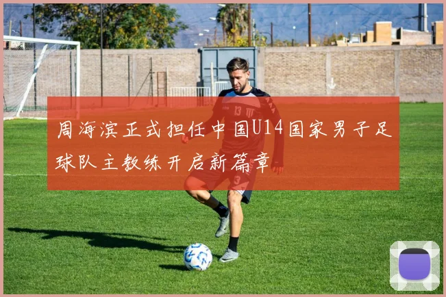 周海滨正式担任中国U14国家男子足球队主教练开启新篇章