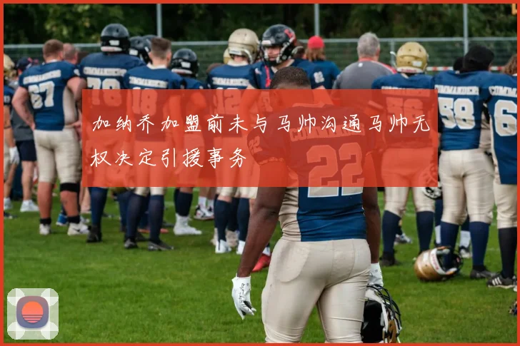 加纳乔加盟前未与马帅沟通马帅无权决定引援事务