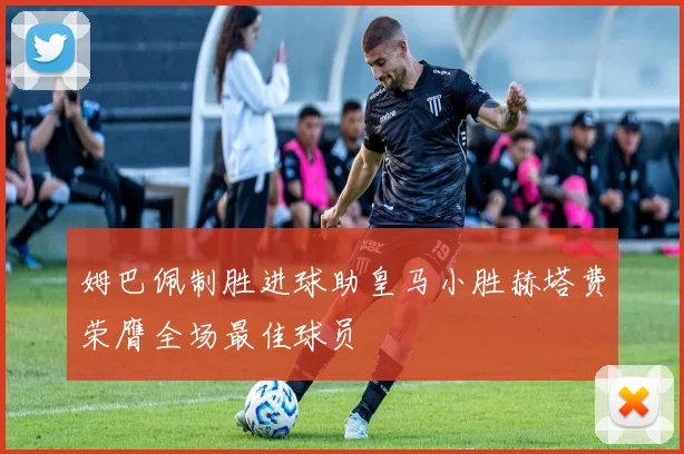姆巴佩制胜进球助皇马小胜赫塔费荣膺全场最佳球员