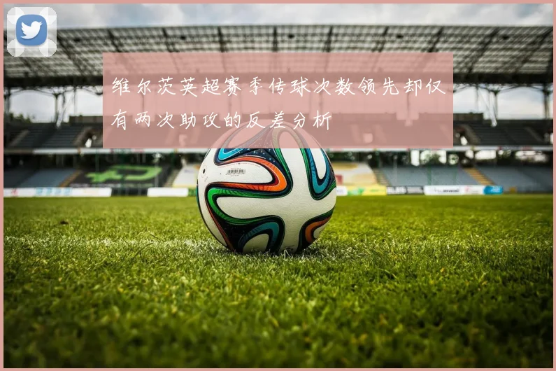 维尔茨英超赛季传球次数领先却仅有两次助攻的反差分析